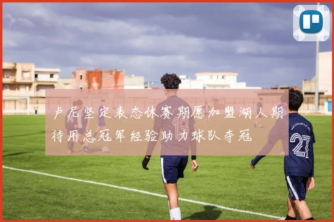 卢尼坚定表态休赛期愿加盟湖人期待用总冠军经验助力球队夺冠