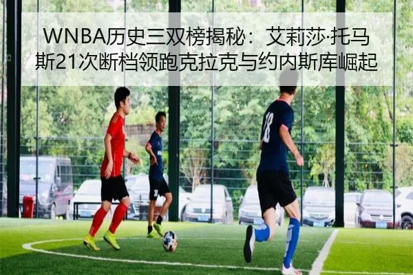 WNBA历史三双榜揭秘：艾莉莎·托马斯21次断档领跑克拉克与约内斯库崛起