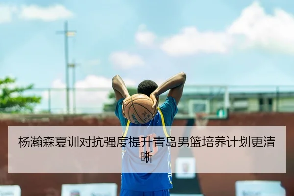 杨瀚森夏训对抗强度提升青岛男篮培养计划更清晰